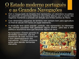  Com a inauguração da dinastia Avis representou um abandono na política
de expansão na península Ibérica e uma estria aliança com o mundo dos
negócios mantendo a pressão em direção aos limites estritos do Reino.
 Com dimensões pequenas de território nem sempre bom para agricultura
no final do século XVI havia um super lotamento.
 A revolução teve apoio popular ,contudo, não representou os interesses
das camada populares mas ganharam alguns direitos para isso a elite
política e econômica teve que renunciar alguns do seus .
Na burguesia o Estado garantia as
atividades comerciais ,que era
abastecido de mais recursos com
o bom desenvolvimento dos
mercadores ; O Estado promovia
ações para atender demandas
mercantis.
 