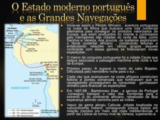  Inicia-se assim o Périplo Africano , aventura portuguesa
na costa da África que buscava uma rota comercial
alternativa para conseguir os produtos valorizados da
Europa, que eram produzidos no oriente e controlados
pelo mercadores das cidades do norte da Itália ,como
Genôva e Veneza. Aos poucos ,os lusitanos exploraram
o litoral ocidental africano , construindo feitorias e
entabulando relações em vários grupos daquele
continente com esses ganhos se financiavam novas
expedições .
 O marco da conquista portuguesa foi a cidade Ceuta que
estava associada a passagem marítima ente norte e sul
da Europa.
 Próximo passo  superar o medo do cabo Bojador.
Dificultada pelo hemisfério norte para o sul .
 Cada vez que avançavam na costa africana construíam
feitoria e pontos comerciais que fortificavam que os
navegadores prosseguirem as conquistas ganhassem
dinheiro para financiar as expedições.
 Em 1487-88 , Bartolomeu Dias , a serviço de Portugal
,conseguiu transpor o cabo das Tormentas para o
extremo ul do continente africano, rebatizado de Boa
esperança abrindo caminha para as índias .
 Vasco da gama atingiu Calicute ,cidade localizada no
subcontinente indiano, conseguindo preços baixos em
relação trazidos por meio das rotas mediterrânicas .A
partir daí Lisboa se tornou rival de Veneza, superando-a.
 
