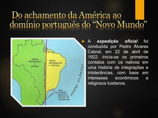  A expedição oficial foi
conduzida por Pedro Álvares
Cabral, em 22 de abril de
1922. Inicia-se os primeiros
contatos com os nativos em
uma história de integrações e
intolerâncias, com base em
interesses econômicos e
religiosos lusitanos.
 
