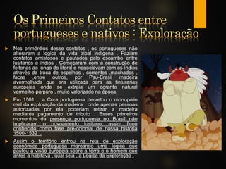  Nos primórdios desse contatos , os portugueses não
alteraram a logica da vida tribal indígena . Faziam
contatos amistosos e pautados pelo escambo entre
lusitanos e índios . Começaram com a construção de
feitorias ao longo do litoral e negociavam com os índios
através da troca de espelhos , correntes ,machados ,
facas ,entre outros, por Pau-Brasil madeira
avermelhada que era utilizada para as tinturarias
europeias onde se extraia um corante natural
vermelho-purpuro , muito valorizado na época.
 Em 1501 , a Cora portuguesa decretou o monopólio
real da exploração da madeira , onde apenas pessoas
autorizadas por ela poderiam retirar a madeira
mediante pagamento de tributo . Esses primeiros
momentos da presença portuguesa no Brasil não
implicaram o povoamento lusitano, assim ficou
conhecido como fase pré-colonial de nossa história
1500-1532 .
 Assim o território entrou na rota de exploração
econômica portuguesa marcando uma logica que
pautou a visão europeia sobre a terra e o homem que
antes a habitava , qual seja , a Logica da Exploração .
 