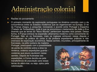  Razões do povoamento
 O primeiro momento da exploração portuguesa na América coincidiu com o da
concorrência entre os Estados modernos que se organizavam na Europa. O rei
da França chegou a perguntar, ironizando o acordo entre Portugal e Espanha
(Tratado de Tordesilhas), onde é que se encontrava o testamento de Adão e Eva
dizendo que as terras do “Novo Mundo” pertenciam àqueles dois países. Dessa
forma, A França entrava na expansão ultramarina moderna como concorrente do
Portugal. Não só os franceses, mais os ingleses entravam nessa disputa e
encontravam na prática do corso e da pirataria expedientes práticos e não
onerosos de exploração econômica. Nesse sentido, incursões, principalmente de
franceses, na pólio lusitano da madeira.
Portugal, preocupado com a possibilidade
de perda de controle sobra a área na
América, ordenou expedições guarda -
costeiras que pouco ajudaram nesse
sentido. Depois de frustradas tais
expedições, a Coroa decidiu-se pela
transferência de população para essas
terras do além-mar, ou seja, optou pela
colonização.
 