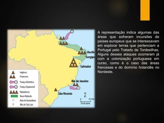  A representação indica algumas das
áreas que sofreram incursões de
países europeus que se interessavam
em explorar terras que pertenciam a
Portugal pelo Tratado de Tordesilhas.
Alguns desses ataques ocorreram já
com a colonização portuguesa em
curso, como é o caso das áreas
francesas e do domínio holandês no
Nordeste.
 