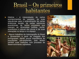  História – é interpretação de certos
acontecimentos do passado, de suas
relevâncias para o entendimento de certas
dinâmicas sociais, de certas estruturas
econômicas, de certos processos que
marcam as dimensões política, social,
econômica e cultural dos povos e de suas
interações no tempo e no espaço.
 Alguns trabalhos da historiografia do Brasil
a apresentam a partir da chegada dos
portugueses, dando pouca importância às
populações pré-existentes, pois teriam
perdido suas tradições num processo de
desenvolvimento capitalista.
 