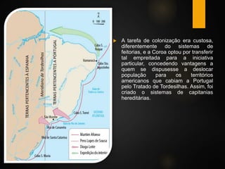  A tarefa de colonização era custosa,
diferentemente do sistemas de
feitorias, e a Coroa optou por transferir
tal empreitada para a iniciativa
particular, concedendo vantagens a
quem se dispusesse a deslocar
população para os territórios
americanos que cabiam a Portugal
pelo Tratado de Tordesilhas. Assim, foi
criado o sistemas de capitanias
hereditárias.
 