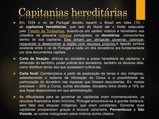  Em 1534 o rei de Portugal decidiu repartir o Brasil em lotes (15) -
as capitanias hereditárias, que iam do litoral até o limite estipulado
pelo Tratado de Tordesilhas, doando-os em caráter vitalício e hereditário aos
cidadãos da pequena nobreza portuguesa, os donatários, comandantes
dentro de sua capitania. Eles tinham por obrigação governar, colonizar,
resguardar e desenvolver a região com recursos próprios.A ligação jurídica
existente entre o rei de Portugal e cada um dos donatários era fundamentada
por dois documentos capitais:
 Carta de Doação: atribuía ao donatário a posse hereditária da capitania, a
dimensão do território, poder judicial dos donatários, também os deveres dele,
como distribuir terras aos que quisessem cultivá-las.
 Carta foral: Comtemplava a parte de exploração de terras e dos indígenas,
estabelecendo o sistema de tributação da Coroa e a possibilidade de
participação do donatário nas riquezas que fossem descobertas. Ex: metais
preciosos – 20% p Coroa, outras atividades- donatário tinha direito a 10% do
que fosse desenvolvido em sua administração.
 As dificuldades para se governar as capitanias eram incomensuráveis, os
recursos financeiros eram mínimos, Portugal encontrava-se à grande distância,
sem falar nos ataques indígenas, que eram constantes; Somente duas
capitanias prosperaram graças à lavoura canavieira, Pernambuco e São
Vicente, as outras malograram pelos motivos acima citados.
 