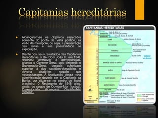  Alcançaram-se os objetivos esperados
somente do ponto de vista político, na
visão da metrópole, ou seja, a preservação
das terras e sua possibilidade de
exploração.
 Diante dos maus resultados das Capitanias
Hereditárias, o Rei Dom João III, em 1548,
resolveu centralizar a administração,
criando o Governo-Geral, cujo dirigente, o
Governador-Geral, possuía autoridade
superior à dos capitães-donatários e
deveria ajudá-los naquilo que
necessitassem. A localização dessa nova
administração deveria ser a Capitania da
Bahia, por situar-se no centro do litoral
brasileiro. O Regimento de 1548 criou,
ainda, os cargos de Ouvidor-Mor (justiça),
Provedor-Mor (finanças), Capitão-Mor
(defesa).
 