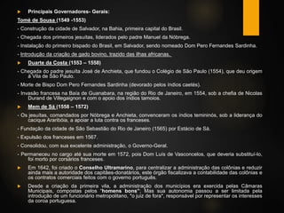  Principais Governadores- Gerais:
Tomé de Sousa (1549 -1553)
- Construção da cidade de Salvador, na Bahia, primeira capital do Brasil.
- Chegada dos primeiros jesuítas, liderados pelo padre Manuel da Nóbrega.
- Instalação do primeiro bispado do Brasil, em Salvador, sendo nomeado Dom Pero Fernandes Sardinha.
- Introdução da criação de gado bovino, trazido das ilhas africanas.
 Duarte da Costa (1553 – 1558)
- Chegada do padre jesuíta José de Anchieta, que fundou o Colégio de São Paulo (1554), que deu origem
à Vila de São Paulo.
- Morte de Bispo Dom Pero Fernandes Sardinha (devorado pelos índios caetés).
- Invasão francesa na Baía de Guanabara, na região do Rio de Janeiro, em 1554, sob a chefia de Nicolas
Durand de Villegaignon e com o apoio dos índios tamoios.
 Mem de Sá (1558 – 1572)
- Os jesuítas, comandados por Nóbrega e Anchieta, convenceram os índios temininós, sob a liderança do
cacique Araribóia, a apoiar a luta contra os franceses.
- Fundação da cidade de São Sebastião do Rio de Janeiro (1565) por Estácio de Sá.
- Expulsão dos franceses em 1567.
- Consolidou, com sua excelente administração, o Governo-Geral.
- Permaneceu no cargo até sua morte em 1572, pois Dom Luís de Vasconcelos, que deveria substituí-lo,
foi morto por corsários franceses.
 Em 1642, foi criado o Conselho Ultramarino, para centralizar a administração das colônias e reduzir
ainda mais a autoridade dos capitães-donatários, este órgão fiscalizava a contabilidade das colônias e
os contratos comerciais feitos com o governo português.
 Desde a criação da primeira vila, a administração dos municípios era exercida pelas Câmaras
Municipais, compostas pelos “homens bons”; Mas sua autonomia passou a ser limitada pela
introdução de um funcionário metropolitano, *o juiz de fora*, responsável por representar os interesses
da coroa portuguesa.
 