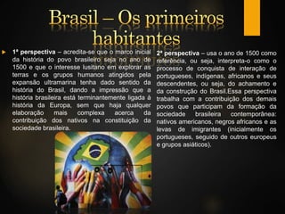  1ª perspectiva – acredita-se que o marco inicial
da história do povo brasileiro seja no ano de
1500 e que o interesse lusitano em explorar as
terras e os grupos humanos atingidos pela
expansão ultramarina tenha dado sentido da
história do Brasil, dando a impressão que a
história brasileira está terminantemente ligada à
história da Europa, sem que haja qualquer
elaboração mais complexa acerca da
contribuição dos nativos na constituição da
sociedade brasileira.
2ª perspectiva – usa o ano de 1500 como
referência, ou seja, interpreta-o como o
processo de conquista de interação de
portugueses, indígenas, africanos e seus
descendentes, ou seja, do achamento e
da construção do Brasil.Essa perspectiva
trabalha com a contribuição dos demais
povos que participam da formação da
sociedade brasileira contemporânea:
nativos americanos, negros africanos e as
levas de imigrantes (inicialmente os
portugueses, seguido de outros europeus
e grupos asiáticos).
 