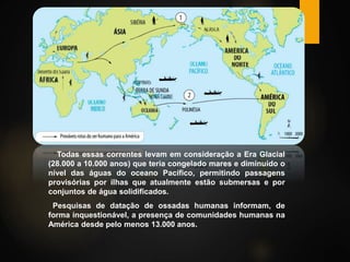 Todas essas correntes levam em consideração a Era Glacial
(28.000 a 10.000 anos) que teria congelado mares e diminuído o
nível das águas do oceano Pacífico, permitindo passagens
provisórias por ilhas que atualmente estão submersas e por
conjuntos de água solidificados.
Pesquisas de datação de ossadas humanas informam, de
forma inquestionável, a presença de comunidades humanas na
América desde pelo menos 13.000 anos.
 