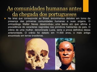 Na área que corresponde ao Brasil, encontramos debates em torno da
presença das primeiras comunidades humanas e suas origens. O
antropólogo Walter Neves desenvolveu uma teoria em que afirma a
precedência de caracteres negroides nos primitivos habitantes do país. O
crânio de uma mulher, denominada Luzia, seria a prova definitiva dessa
anterioridade. O crânio foi datado em 11.500 anos, o mais antigo
encontrado em terras brasileiras.
 
