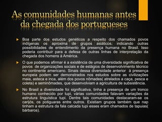  Boa parte dos estudos genéticos a respeito dos chamados povos
indígenas os aproxima de grupos asiáticos, indicando outras
possibilidades de entendimento da presença humana no Brasil. Isso
poderia contribuir para a defesa de outras linhas de interpretação da
chegada dos homens à América.
 O que podemos afirmar é a existência de uma diversidade significativa de
povos de organizações sociais e de estágios de desenvolvimento técnico
no continente americano. Sinais dessa diversidade anterior à presença
europeia podem ser demonstrados nos estudos sobre as civilizações
maia, asteca e inca, além dos povos nômades( atrelados a caça, pesca e
coleta) e seminômades, que desenvolviam a agricultura de subsistência.
 No Brasil a diversidade foi significativa, tinha a presença de um tronco
humano conhecido por tupi, várias comunidades falavam variações da
estrutura linguística tupi. Dentre tais comunidades destacaram-se os
carijós, os potiguaras entre outros. Existiam grupos também que nap
tinham a estrutura da fala calcada tupi esses eram chamados de tapuias(
bárbaros).
 