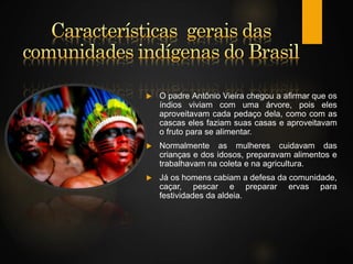  O padre Antônio Vieira chegou a afirmar que os
índios viviam com uma árvore, pois eles
aproveitavam cada pedaço dela, como com as
cascas eles faziam suas casas e aproveitavam
o fruto para se alimentar.
 Normalmente as mulheres cuidavam das
crianças e dos idosos, preparavam alimentos e
trabalhavam na coleta e na agricultura.
 Já os homens cabiam a defesa da comunidade,
caçar, pescar e preparar ervas para
festividades da aldeia.
 