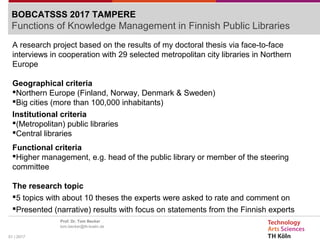 01 | 2017
Prof. Dr. Tom Becker
tom.becker@th-koeln.de
BOBCATSSS 2017 TAMPERE
Functions of Knowledge Management in Finnish Public Libraries
A research project based on the results of my doctoral thesis via face-to-face
interviews in cooperation with 29 selected metropolitan city libraries in Northern
Europe
Geographical criteria
Northern Europe (Finland, Norway, Denmark & Sweden)
Big cities (more than 100,000 inhabitants)
Institutional criteria
(Metropolitan) public libraries
Central libraries
Functional criteria
Higher management, e.g. head of the public library or member of the steering
committee
The research topic
5 topics with about 10 theses the experts were asked to rate and comment on
Presented (narrative) results with focus on statements from the Finnish experts
 