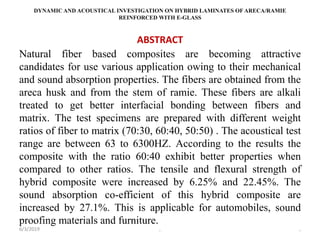 DYNAMIC AND ACOUSTICAL INVESTIGATION ON HYBRID LAMINATES OF ARECA/RAMIE
REINFORCED WITH E-GLASS
ABSTRACT
Natural fiber based composites are becoming attractive
candidates for use various application owing to their mechanical
and sound absorption properties. The fibers are obtained from the
areca husk and from the stem of ramie. These fibers are alkali
treated to get better interfacial bonding between fibers and
matrix. The test specimens are prepared with different weight
ratios of fiber to matrix (70:30, 60:40, 50:50) . The acoustical test
range are between 63 to 6300HZ. According to the results the
composite with the ratio 60:40 exhibit better properties when
compared to other ratios. The tensile and flexural strength of
hybrid composite were increased by 6.25% and 22.45%. The
sound absorption co-efficient of this hybrid composite are
increased by 27.1%. This is applicable for automobiles, sound
proofing materials and furniture.
6/3/2019 , ,
 