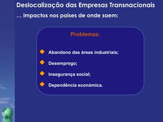 Deslocalização das Empresas Transnacionais 
… impactos nos países de onde saem: 
Problemas: 
Abandono das áreas industriais; 
Desemprego; 
Insegurança social; 
Dependência económica. 
 
