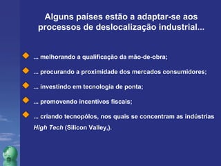 Alguns países estão a adaptar-se aos 
processos de deslocalização industrial... 
... melhorando a qualificação da mão-de-obra; 
... procurando a proximidade dos mercados consumidores; 
... investindo em tecnologia de ponta; 
... promovendo incentivos fiscais; 
... criando tecnopólos, nos quais se concentram as indústrias 
High Tech (Silicon Valley,). 
 