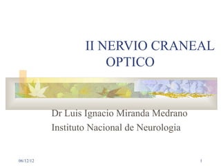II NERVIO CRANEAL
                      OPTICO


           Dr Luis Ignacio Miranda Medrano
           Instituto Nacional de Neurologia


06/12/12                                      1
 