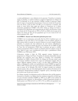 Revue Africaine de l’Intégration Vol.4 No.2, janvier 2011 
y assiste globalement à une réduction de la pauvreté. Toutefois, la situation 
stagne en Zambie, et a plutôt tendance à s’aggraver légèrement en Afrique du 
Sud. Au Burundi, en ce qui concerne l’Afrique centrale, la pauvreté stagne 
dans le temps et la proportion de personnes vivant avec moins de $1 par jour 
reste très élevée, à plus de 80%. En RCA et au Cameroun à contrario, elle 
recule et toute chose étant égale par ailleurs, le Cameroun est à même 
d’atteindre partiellement l’OMD 1 d’ici 2015. Enfin en Afrique du Nord, à 
l’exception de la Mauritanie qui comportait plus de 42,8% de personnes vivant 
avec moins de $1 US par jour en 1993 et 21,2% en 2000, tous les pays de la 
région ont moins de 10% de leur population qui vit avec moins de $1 sur 
toute la période 1990 - 2007. 
3.1.2 OMD 2 : Assurer une éducation primaire pour tous. 
L’OMD 2 vise la scolarisation universelle d’ici l’an 2015. L’ambition qui y est 
matérialisé est que d’ici 2015, il soit accessible à tous les enfants, garçons et 
filles, partout dans le monde, les moyens d’achever un cycle complet d’études 
primaires. Le premier des trois indicateurs de suivi retenus officiellement, 
nous servira à analyser la marche des pays vers l’atteinte de cet OMD. Il s’agit 
du Taux Net de Scolarisation (TNS) dans le primaire qui peut se définir 
comme la proportion d’élèves inscrits au primaire parmi les enfants en âge de 
l’être. Dans la suite, nous considérerons qu’un pays a partiellement atteint 
l’OMD2 si son TNS atteint 100%. 
L’éducation, évaluée à l’aide du TNS, apparaît comme fortement en 
progression en Afrique de l’Ouest. Toutefois, les données disponibles laissent 
présager que seulement deux pays (Bénin et Gambie) sont susceptibles 
d’atteindre cet OMD à l’horizon 2015. En Afrique de l’Est par contre, seuls 
les Comores semblent s’écarter de la vague de scolarisation engagée dans la 
région. Djibouti apparaît comme le pays à la plus faible scolarisation. De 
même, si Madagascar semble avoir partiellement atteint l’OMD2 au regard du 
TNS en 2007, d’autres pays tels que la Tanzanie, les Seychelles et l’ile Maurice, 
sont en passe de le rejoindre d’ici 2015. La région centrale du continent 
présente quant à elle, une forte hétérogénéité dans le rythme d’évolution de la 
scolarisation. Paradoxalement d’ailleurs, il apparaît qu’il y a davantage de pays 
qui reculent, que de pays qui avancent. 
En Afrique australe, la scolarisation recule au Botswana alors qu’elle progresse 
fortement en Zambie et au Malawi dont les tendances respectives révèlent que 
ces pays devraient atteindre l’OMD2 en 2008 ou en 2009 si leur rythme de 
progression était maintenu. Le Mozambique a réalisé d’importants progrès en 
faisant passer son TNS de 41,5% en 1991 à 76% en 2006, soit quasiment une 
Impact de la crise économique et financière de 2007-2009 sur le Développement 
Humain en Afrique 
92 
 
