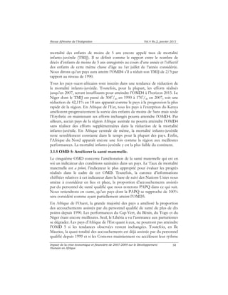 Revue Africaine de l’Intégration Vol.4 No.2, janvier 2011 
mortalité des enfants de moins de 5 ans encore appelé taux de mortalité 
infanto-juvénile (TMIJ). Il se définit comme le rapport entre le nombre de 
décès d’enfants de moins de 5 ans enregistrés au cours d’une année et l’effectif 
des enfants de cette même classe d’âge au 1er juillet de l’année considérée. 
Nous dirons qu’un pays aura atteint l’OMD4 s’il a réduit son TMIJ de 2/3 par 
rapport au niveau de 1990. 
Tous les pays ouest-africains sont inscrits dans une tendance de réduction de 
la mortalité infanto-juvénile. Toutefois, pour la plupart, les efforts réalisés 
jusqu’en 2007, seront insuffisants pour atteindre l’OMD4 à l’horizon 2015. Le 
Niger dont le TMIJ est passé de 3040/00 en 1990 à 1760/00 en 2007, soit une 
réduction de 42,11% en 18 ans apparait comme le pays à la progression la plus 
rapide de la région. En Afrique de l’Est, tous les pays à l’exception du Kenya 
améliorent progressivement la survie des enfants de moins de 5ans mais seule 
l’Erythrée en maintenant ses efforts inchangés pourra atteindre l’OMD4. Par 
ailleurs, aucun pays de la région Afrique australe ne pourra atteindre l’OMD4 
sans réaliser des efforts supplémentaires dans la réduction de la mortalité 
infanto-juvénile. En Afrique centrale de même, la mortalité infanto-juvénile 
reste sensiblement constante dans le temps pour la plupart des pays. Enfin, 
l’Afrique du Nord apparaît encore une fois comme la région aux meilleures 
performances. La mortalité infanto-juvénile y est la plus faible du continent. 
3.1.5 OMD 5: Améliorer la santé maternelle. 
Le cinquième OMD concerne l’amélioration de la santé maternelle qui est en 
soi un indicateur des conditions sanitaires dans un pays. Le Taux de mortalité 
maternelle est a priori, l’indicateur le plus approprié pour évaluer les progrès 
réalisés dans le cadre de cet OMD. Toutefois, la carence d’informations 
chiffrées relatives à cet indicateur dans la base de suivi des Nations Unies nous 
amène à considérer en lieu et place, la proportion d’accouchements assistés 
par du personnel de santé qualifié que nous noterons PAPQ dans ce qui suit. 
Nous retiendrons en outre, qu’un pays dont la PAPQ se rapproche de 100% 
sera considéré comme ayant partiellement atteint l’OMD5. 
En Afrique de l’Ouest, la grande majorité des pays a amélioré la proportion 
des accouchements assistés par du personnel qualifié de santé de plus de dix 
points depuis 1990. Les performances du Cap-Vert, du Bénin, du Togo et du 
Niger étant encore meilleures. Seul, le Libéria a vu l’assistance aux parturientes 
se dégrader. Les pays d’Afrique de l’Est quant à eux, ne pourront pas atteindre 
l’OMD 5 si les tendances observées restent inchangées. Toutefois, en Ile 
Maurice, la quasi-totalité des accouchements est déjà assistée par du personnel 
qualifié depuis 1999 et si les Comores maintiennent ou accélèrent leur rythme 
Impact de la crise économique et financière de 2007-2009 sur le Développement 
Humain en Afrique 
94 
 