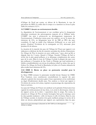 Revue Africaine de l’Intégration Vol.4 No.2, janvier 2011 
d’Afrique du Nord par contre, en dehors de la Mauritanie, le taux de 
prévalence du SIDA est stable dans le temps et se maintient au niveau le plus 
faible du continent à 0,1%. 
3.1.7 OMD 7: Assurer un environnement durable. 
La dégradation de l’environnement et son corollaire qu’est le changement 
climatique constituent des préoccupations majeures de ce XXIème siècle. 
L’OMD7 vise ainsi à promouvoir un développement respectueux de 
l’environnement. L’indicateur retenu pour nos analyses, est ici, la masse des 
émissions de CO2, en kilogramme pour $1 du PIB en PPA des pays 
considérés. Il s’agit en réalité d’un indicateur d’efficacité en ce sens qu’il 
permet d’analyser l’évolution de la contrepartie en CO2 nécessaire pour 
produire $1 de richesse. 
La situation de la majorité des pays de l’Afrique de l’Ouest par rapport à cet 
indicateur se détériore du fait du caractère ascendant des droites d’ajustement. 
En Afrique de l’Est, la situation est assez stable pour 7 pays, alors qu’elle se 
dégrade dans les 5 autres. Quand à l’Afrique Australe, l’Afrique du Sud se 
révèle être le plus grand pollueur, et se démarque complètement des autres 
pays de la zone. Dans la zone de l’Afrique Centrale la plupart des pays sont 
peu pollueurs à l’exception de Sao Tomé et Principe qui tend néanmoins à 
réduire considérablement son niveau de pollution relatif au même titre que le 
Gabon. En Afrique du Nord, la Mauritanie, la Lybie et la Tunisie réduisent de 
plus en plus leurs émissions de CO2. 
3.1.8 OMD 8: Mettre en place un partenariat mondial pour le 
développement 
Le 8ème OMD consacre le partenariat mondial devant financer les OMD. 
Pour l’analyser, nous examinerons essentiellement la capacité des pays 
africains à générer des ressources grâce à leurs exportations en les confrontant 
au degré d’endettement desdits pays. Nos analyses se feront par rapport à 
l’évolution du service de la dette, exprimé en pourcentage des exportations de 
biens et services. 
Les pays de l’Afrique de l’Ouest ont amélioré sur la période d’observation leur 
capacité de remboursement de leur dette, à en croire la décroissance observée 
du rapport service de la dette / exportation dans le temps. Par contre, la 
situation en Afrique de l’Est est moins homogène bien qu’on remarque aussi 
les deux grandes tendances : celle à la hausse et celle à la baisse. Dans la zone 
de l’Afrique australe, la situation n’est guère meilleure puisque le service de la 
dette est devenu prépondérant par rapport aux exportations dans les pays 
Impact de la crise économique et financière de 2007-2009 sur le Développement 
Humain en Afrique 
96 
 