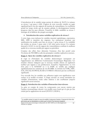 Revue Africaine de l’Intégration Vol.4 No.2, janvier 2011 
L’introduction de la variable temps permet de réduire de 38,53% la variance 
au niveau 1 qui passe à 4,84. L’apport de cette nouvelle variable est jugée 
significatif par le test des rapports de maxima de vraisemblance. Le coefficient 
positif du temps révèle que de manière globale, le développement humain 
progresse dans les pays africains. Toutefois, la faible variabilité au niveau 1 
témoigne de la faiblesse des progrès accomplis. 
Impact de la crise économique et financière de 2007-2009 sur le Développement 
Humain en Afrique 
98 
• Introduction des autres variables explicatives de niveau 1 
A cette étape, nous incluons les variables intensité capitalistique, exportation, 
IDE, APD et transferts des migrants. Les estimations montrent une 
amélioration du modèle aussi bien au niveau 1 qu’au niveau 2. La variabilité 
des résidus au niveau 1 passe ainsi à 4,01 alors qu’au niveau 2 la variance 
descend à 163,05. Le test de rapport des vraisemblances confirme la meilleure 
qualité de ce nouveau modèle par rapport au précédent. 
L’analyse des effets fixes démontre l’existence d’un lien positif entre 
l’évolution de l’ICOMD et celle des principales variables explicatives retenues. 
Etape 3 : Ajout des variables explicatives de niveau 2 
Il s’agit ici d’introduire les variables dichotomiques renseignant sur 
l’appartenance aux différentes Communautés Economiques Régionales. Les 
résultats obtenus indiquent que le nouveau modèle obtenu est également 
meilleur par rapport à son prédécesseur. Toutefois, l’appartenance ou non 
d’un pays à la CENSAD ou à la SADC ne semble pas expliquer 
significativement les variations de son ICOMD. A contrario les CERs, AMU, 
EAC, ECCAS, ECOWAS, IGAD et COMESA s’illustrent par des coefficients 
significatifs. 
Une nouvelle fois, les variables aux influences jugées non significatives sont 
exclues et le modèle ré-estimé. A l’étape suivante où seront introduites les 
variables d’interactions, seules celles relatives à des coefficients jusqu’ici 
significatifs seront retenues. 
Etape 4 : Introduction des variables d’interaction inter-niveaux 
La prise en compte de toutes les composantes non encore rejetées par 
l’analyse économétrique aboutit à un modèle assez lourd qui n’a pas pu être 
estimé par les applications de travail (STATA 9, HLM 6). 
1 Le modèle estimé ici porte le nom de modèle à trajectoire linéaire. Il permet de faire des 
prévisions qui ne demandent en entrée que le choix d’un horizon temporel. 
 