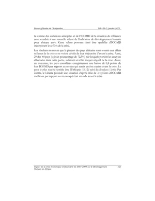 Revue Africaine de l’Intégration Vol.4 No.2, janvier 2011 
la somme des variations anticipées et de l’ICOMD de la situation de référence 
nous conduit à une nouvelle valeur de l’indicateur de développement humain 
pour chaque pays. Cette valeur pouvant ainsi être qualifiée d’ICOMD 
incorporant les effets de la crise. 
Les résultats montrent que la plupart des pays africains sont soumis aux effets 
néfastes de la crise et se voient déviés de leur trajectoire d’avant la crise. Ainsi, 
29 des 40 pays (soit un pourcentage de 72,5%) sur lesquels portent les analyses 
effectuées dans cette partie, subiront un effet moyen négatif de la crise. Aussi, 
en moyenne, les pays considérés enregistreront une baisse de 0,8 points de 
leur ICOMD par rapport au niveau qui aurait pu être espéré avant la crise. Le 
pays le plus touché semble être l’Ethiopie (-5,12) suivi du Soudan (-3,46). Par 
contre, le Libéria possède une situation d’après crise de 3,4 points d’ICOMD 
meilleure par rapport au niveau qui était attendu avant la crise. 
Impact de la crise économique et financière de 2007-2009 sur le Développement 
Humain en Afrique 
102 
 