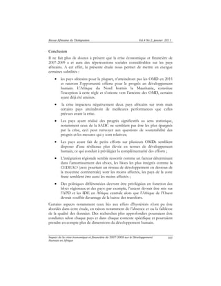 Revue Africaine de l’Intégration Vol.4 No.2, janvier 2011 
Conclusion 
Il ne fait plus de doutes à présent que la crise économique et financière de 
2007-2009 a et aura des répercussions sociales considérables sur les pays 
africains. A cet effet, la présente étude nous permet de mettre en exergue 
certaines subtilités : 
• les pays africains pour la plupart, n’atteindront pas les OMD en 2015 
et rateront l’opportunité offerte pour le progrès en développement 
humain. L’Afrique du Nord hormis la Mauritanie, constitue 
l’exception à cette règle et s’oriente vers l’atteinte des OMD, certains 
ayant déjà été atteints. 
• la crise impactera négativement deux pays africains sur trois mais 
certains pays atteindront de meilleures performances que celles 
prévues avant la crise. 
• Les pays ayant réalisé des progrès significatifs au sens statistique, 
notamment ceux de la SADC ne semblent pas être les plus épargnés 
par la crise, ceci peut renvoyer aux questions de soutenabilité des 
progrès et les mesures qui y sont relatives; 
• Les pays ayant fait de petits efforts sur plusieurs OMDs semblent 
disposer d’une résilience plus élevée en termes de développement 
humain, ce qui conduit à privilégier la complémentarité des efforts ; 
• L’intégration régionale semble ressortir comme un facteur déterminant 
dans l’amortissement des chocs, les blocs les plus intégrés comme la 
CEDEAO (avec pourtant un niveau de développement en dessous de 
la moyenne continentale) sont les moins affectés, les pays de la zone 
franc semblent être aussi les moins affectés ; 
• Des politiques différenciées devront être privilégiées en fonction des 
blocs régionaux et des pays: par exemple, l’accent devrait être mis sur 
l’APD et les IDE en Afrique centrale alors que l’Afrique de l’Ouest 
devrait souffrir davantage de la baisse des transferts. 
Certains aspects notamment ceux liés aux effets d’hystérésis n’ont pu être 
abordés dans cette étude, en raison notamment de l’absence et ou la faiblesse 
de la qualité des données. Des recherches plus approfondies pourraient être 
conduites selon chaque pays et dans chaque contexte spécifique et pourraient 
prendre en compte plus de dimensions du développement humain. 
Impact de la crise économique et financière de 2007-2009 sur le Développement 
Humain en Afrique 
105 
 