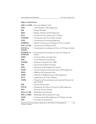 Revue Africaine de l’Intégration Vol.4 No.2, janvier 2011 
Impact de la crise économique et financière de 2007-2009 sur le Développement 
Humain en Afrique 
106 
Sigles et abréviations 
AMU ou UMA : Union du Maghreb Arabe 
APD : Aide Publique au Développement 
BM : Banque Mondiale 
BAD : Banque Africaine de Développement 
CEA : Commission Economique pour l’Afrique 
CENSAD : Communauté des Etats sahélo-sahariens 
CER : Communauté Economique Régionale 
COMESA : Marché Commun pour l’Afrique de l’Est et Australe 
EAC ou CAE : Communauté d’Afrique de l’Est 
ECCAS ou 
CEEAC 
: Communauté économique des Etats de l’Afrique Centrale 
ECOWAS ou 
CEDEAO 
: Communauté Economique des Etats de l’Afrique de 
l’Ouest 
FBCF : Formation Brute de Capital Fixe 
FMI : Fonds Monétaire International 
ICOMD : Indicateur Composite des OMD 
IDE : Investissement Direct Etranger 
IDH : Indicateur de Développement Humain 
IGAD : Autorité Intergouvernementale pour le Développement 
MDG : Millenium Development Goals 
OMD : Objectifs du Millénaire pour le Développement 
OUA : Organisation de l’Unité Africaine 
PAPQ : Proportion d’Accouchement assistés par du Personnel de 
santé Qualifié 
PIB : Produit Intérieur Brut 
PNUD : Programme des Nations Unis pour le Développement 
PPA : Parité de Pouvoir d’Achat 
RCA ou CAR : République Centrafricaine 
RDC ou DRC : République Démocratique du Congo 
SADC : Communauté de Développement de l’Afrique Australe 
TBS : Taux Brut de Scolarisation 
 