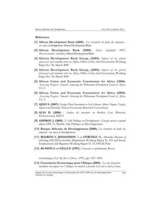 Revue Africaine de l’Intégration Vol.4 No.2, janvier 2011 
Références 
[1] African Development Bank (2008) : Les transferts de fonds des migrants : 
Impact de la crise économique et financière de 2007-2009 sur le Développement 
Humain en Afrique 
108 
un enjeu de développement, African Development Bank. 
[2] African Development Bank (2008): Africa: highlights 2007, 
Macroeconomic indicators, African Development Bank. 
[3] African Development Bank Group, (2009): Impact of the global 
financial and economic crisis on Africa, Office of the chief Economist, Working 
Paper No. 96, March 2009. 
[4] African Development Bank Group, (2009): Impact of the global 
financial and economic crisis on Africa, Office of the chief Economist, Working 
Paper No. 96, March 2009. 
[5] African Union and Economic Commission for Africa (2008): 
Assessing Progress Towards Attaining the Millennium Development Gaols in Africa, 
ECA. 
[6] African Union and Economic Commission for Africa (2009): 
Assessing Progress Towards Attaining the Millennium Development Gaols in Africa, 
ECA. 
[7] AJAYI S. (2007): Foreign Direct Investment in Sub-Saharan Africa: Origins, Targets, 
Impact and Potential; African Economic Research Consortium. 
[8] ALIA D. (2008) : Analyse des transferts au Burkina Faso, Mémoire 
Professionnel, ISSEA. 
[9] AMPROU J. (2009) : L’Aide Publique au Développement : Concept, mesure et grands 
débats, GPE 15, Module Aide Publique au Développement. 
[10] Banque Africaine de Développement (2008), Les transferts de fonds des 
migrants : un enjeu de développement. 
[11] BOARINI R, JOHANSSON A et d'ERCOLE M, Alternative Measures of 
well-being, OECD Economics Department Working Papers N. 476 and Social, 
Employment and Migration Working Papers N. 33, OECD, Paris 
[12] BUSSON F. et VILLA P. (1997) : Croissance et spécialisation, Revue 
économique, Vol. 48, No. 6 (Nov., 1997), pp. 1457-1483. 
[13] Commission Economique pour l’Afrique (2009), La crise financière 
mondiale: son impact sur l’Afrique, les mesures à prendre et la voie à suivre, Caire, 
 