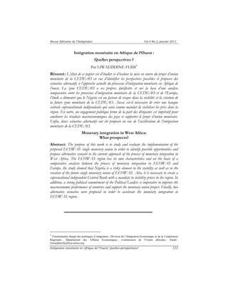 Revue Africaine de l’Intégration Vol.4 No.2, janvier 2011 
Intégration monétaire en Afrique de l’Ouest : 
Quelles perspectives ? 
Par LIWAEDDINE FLISS∗ 
Résumé: L’objet de ce papier est d’étudier et d’évaluer la mise en oeuvre du projet d’union 
monétaire de la CEDEAO en vue d’identifier les perspectives possibles et proposer des 
scénarios alternatifs à l’approche actuelle du processus d’intégration monétaire en Afrique de 
l’ouest. La zone CEDEAO a ses propres spécificités et sur la base d’une analyse 
comparative entre les processus d’intégration monétaire de la CEDEAO et de l’Europe, 
l’étude a démontré que le Nigeria est un facteur de risque dans la stabilité et la création de 
la future zone monétaire de la CEDEAO. Aussi, est-il nécessaire de créer une banque 
centrale supranationale indépendante qui aura comme mandat de stabiliser les prix dans la 
région. En outre, un engagement politique ferme de la part des dirigeants est impératif pour 
améliorer les résultats macroéconomiques des pays et supporter le projet d’union monétaire. 
Enfin, deux scénarios alternatifs ont été proposés en vue de l’accélération de l’intégration 
monétaire de la CEDEAO. 
Monetary integration in West Africa: 
What prospects? 
Abstract: The purpose of this work is to study and evaluate the implementation of the 
proposed ECOWAS single monetary union in order to identify possible opportunities and 
propose alternative scenarii to the current approach of the process of monetary integration in 
West Africa. The ECOWAS region has its own characteristics and on the basis of a 
comparative analysis between the process of monetary integration in ECOWAS and 
Europe, the study showed that Nigeria is a risky element in the stability as well as in the 
creation of the future single monetary union of ECOWAS. Also, it is necessary to create a 
supranational independent Central Bank with a mandate to stabilize prices in the region. In 
addition, a strong political commitment of the Political Leaders is imperative to improve the 
macroeconomic performance of countries and support the monetary union project. Finally, two 
alternative scenarios were proposed in order to accelerate the monetary integration in 
ECOWAS region. 
∗ Fonctionnaire chargé des politiques d’intégration ; Division de l’Intégration Economique et de la Coopération 
Régionale ; Département des Affaires Economiques ; Commission de l’Union africaine ; Email : 
liwaeddinef@africa-union.org 
Intégration monétaire en Afrique de l’Ouest: Quelles perspectives? 111 
 