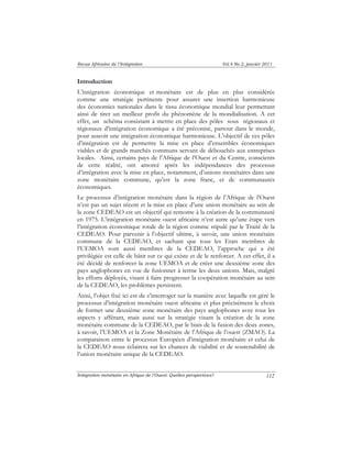 Revue Africaine de l’Intégration Vol.4 No.2, janvier 2011 
Introduction 
L’intégration économique et monétaire est de plus en plus considérée 
comme une stratégie pertinente pour assurer une insertion harmonieuse 
des économies nationales dans le tissu économique mondial leur permettant 
ainsi de tirer un meilleur profit du phénomène de la mondialisation. A cet 
effet, un schéma consistant à mettre en place des pôles sous régionaux et 
régionaux d’intégration économique a été préconisé, partout dans le monde, 
pour asseoir une intégration économique harmonieuse. L’objectif de ces pôles 
d’intégration est de permettre la mise en place d’ensembles économiques 
viables et de grands marchés communs servant de débouchés aux entreprises 
locales. Ainsi, certains pays de l’Afrique de l’Ouest et du Centre, conscients 
de cette réalité, ont amorcé après les indépendances des processus 
d’intégration avec la mise en place, notamment, d’unions monétaires dans une 
zone monétaire commune, qu’est la zone franc, et de communautés 
économiques. 
Le processus d’intégration monétaire dans la région de l’Afrique de l’Ouest 
n’est pas un sujet récent et la mise en place d’une union monétaire au sein de 
la zone CEDEAO est un objectif qui remonte à la création de la communauté 
en 1975. L’intégration monétaire ouest africaine n’est autre qu’une étape vers 
l’intégration économique totale de la région comme stipulé par le Traité de la 
CEDEAO. Pour parvenir à l’objectif ultime, à savoir, une union monétaire 
commune de la CEDEAO, et sachant que tous les Etats membres de 
l’UEMOA sont aussi membres de la CEDEAO, l’approche qui a été 
privilégiée est celle de bâtir sur ce qui existe et de le renforcer. A cet effet, il a 
été décidé de renforcer la zone UEMOA et de créer une deuxième zone des 
pays anglophones en vue de fusionner à terme les deux unions. Mais, malgré 
les efforts déployés, visant à faire progresser la coopération monétaire au sein 
de la CEDEAO, les problèmes persistent. 
Ainsi, l’objet fixé ici est de s’interroger sur la manière avec laquelle est géré le 
processus d’intégration monétaire ouest africaine et plus précisément le choix 
de former une deuxième zone monétaire des pays anglophones avec tous les 
aspects y afférant, mais aussi sur la stratégie visant la création de la zone 
monétaire commune de la CEDEAO, par le biais de la fusion des deux zones, 
à savoir, l’UEMOA et la Zone Monétaire de l’Afrique de l’ouest (ZMAO). La 
comparaison entre le processus Européen d’intégration monétaire et celui de 
la CEDEAO nous éclairera sur les chances de viabilité et de soutenabilité de 
l’union monétaire unique de la CEDEAO. 
Intégration monétaire en Afrique de l’Ouest: Quelles perspectives? 
112 
 