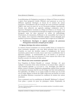 Revue Africaine de l’Intégration Vol.4 No.2, janvier 2011 
La problématique de l’intégration monétaire en Afrique de l’Ouest est analysée 
à partir d’une perspective double. D’abord, nous passerons en revue les 
différents arguments théoriques en faveur de la création des unions 
monétaires, essentiellement celle de la théorie des zones monétaires optimales 
(ZMO), mais aussi du point de vue de l’économie politique internationale. 
Ensuite, nous utiliserons une approche analytique comparative entre le 
processus d’intégration monétaire en Afrique de l’Ouest et en Europe. Une 
telle comparaison nous permettra de décrypter les degrés de convergence et de 
divergence entre les deux processus en termes de méthodologie, 
d’instruments, de mécanismes, d’efficacité et de soutenabilité. Sur la base de 
cette analyse, nous essayerons d’identifier quelques scénarii alternatifs pour 
accélérer le processus d’intégration monétaire dans la région de la CEDEAO. 
1. Fondements theoriques et aspects pratiques du processus 
d’integration monetaire entrepris par la cedeao 
1.1 Aperçu théorique des unions monétaires 
La création d’unions monétaires est souvent justifiée érence au concept de « 
zones monétaires optimales » que nous allons présenter dans ce qui suit. 
Toutefois, au cours des dernières années, la multiplication des unions 
monétaires, partout dans le monde, trouve aussi toute sa justification dans la 
dimension politique et institutionnelle qui a été donnée à ce processus 
d’intégration. Comme dans tout processus, il existe toujours des coûts et des 
bénéfices associés à la création de telles unions. 
1.1.1 Théorie des zones monétaires optimales1 
Sous l’impulsion de Robert Mundell, un concept théorique clé pour 
expliquer la naissance d’une union monétaire et ses raisons d’être : celui de « 
zone monétaire optimale », a vu le jour et s’est développé. Une ZMO est 
définie comme le domaine d'application géographique optimal d'une monnaie 
ou de plusieurs monnaies dont les taux de change sont fixés irrévocablement. 
Son optimalité a été définie via un certain nombre de critères qui ont évolué 
avec le temps. Depuis, la théorie des ZMO a déjà toute une histoire et il existe 
une abondante littérature concernant les conditions de création des unions 
monétaires. 
Tout a commencé avec les contributions de Mundell2, McKinnon3, et Kenen4. 
Cette phase a permis de poser les principaux critères d'optimalité, de 
1Pour plus d’informations détaillées sur la théorie des zones monétaires optimales, il est possible de consulter : 
CEA, CUA (2009), pp. 78- 87 
Intégration monétaire en Afrique de l’Ouest: Quelles perspectives? 113 
 