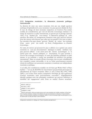 Revue Africaine de l’Intégration Vol.4 No.2, janvier 2011 
1.1.2. Intégration monétaire : la dimension économie politique 
internationale 
La décision de créer une union monétaire n’est pas une simple question 
technique d’optimalité de la zone monétaire. Les pays peuvent décider de fixer 
le taux de change de leurs monnaies respectives en fonction d’un certain 
nombre de considérations, qui vont du bien-être économique intérieur à la 
marge de manoeuvre au plan international, en passant par le prestige national. 
Ainsi, il ne faudrait pas sous-estimer la dimension politique de cette 
question. De même, les arrangements financiers entre pays peuvent échouer 
pour des raisons aussi diverses que celles qui ont présidé à leur mise en place. 
Les autorités d’un pays donné peuvent décider de retirer leur monnaie 
d’une union pour des motifs de fierté, d’indépendance ou d’intérêt 
économique. 
En outre, les raisons qui poussent les pays à adhérer (ou à quitter) une union 
monétaire ne sont pas nécessairement identiques ni même similaires. Les 
pays peuvent adhérer à une union pour des raisons économiques et la 
quitter pour des raisons politiques, et inversement. Un pays pourrait y 
trouver des avantages économiques, un autre des bénéfices politiques au plan 
interne, et un troisième y verrait une possibilité de renforcer son prestige 
international7. Dans un monde d'Etats souverains, rien ne peut véritablement 
être considéré comme irréversible, et un ou l'autre gouvernement pourrait 
choisir de réaffirmer son autonomie monétaire et maintenir son indépendance 
monétaire et politique. 
A cet effet, des contributions notables ont été faites par Walter Eltis8 et Peter 
Garber 9, 10 en vue de déchiffrer les circonstances qui pourraient provoquer un 
effondrement de l'union monétaire. Dans ce sens, Cohen B.J (1993, 1998, 
2000) a, sur la base d'une analyse comparative historique de sept expériences 
d’unions monétaires entre gouvernements souverains11, magnifiquement 
identifié quelques-unes des principales conditions qui peuvent influencer la 
durabilité des engagements entre Etats en matière d'union monétaire. 
7 
JONES E. (2002), p3. 
8 
WALTER E. (1997). 
9 
GARBER P. (1997), pp58-59. 
10 
GARBER P. (1998). 
11 
Parmi les sept unions, celles qui existent encore sont la zone monétaire des Caraïbes orientales, la Zone franc 
CFA et la Zone monétaire commune (Zone Rand), alors que la Communauté est-africaine, l'Union monétaire 
latine, et l'Union monétaire scandinave ont disparues. Quant à l'Union économique belgo-luxembourgeoise, elle a 
été aspirée dans un cadre plus large d’union monétaire. 
Intégration monétaire en Afrique de l’Ouest: Quelles perspectives? 115 
 