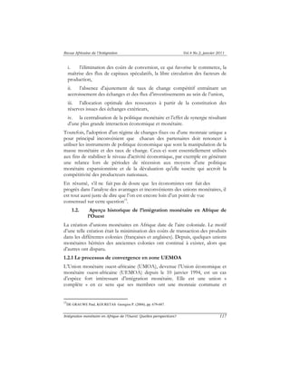 Revue Africaine de l’Intégration Vol.4 No.2, janvier 2011 
i. l’élimination des coûts de conversion, ce qui favorise le commerce, la 
maîtrise des flux de capitaux spéculatifs, la libre circulation des facteurs de 
production, 
ii. l’absence d’ajustement de taux de change compétitif entraînant un 
accroissement des échanges et des flux d’investissements au sein de l’union, 
iii. l’allocation optimale des ressources à partir de la constitution des 
réserves issues des échanges extérieurs, 
iv. la centralisation de la politique monétaire et l’effet de synergie résultant 
d’une plus grande interaction économique et monétaire. 
Toutefois, l'adoption d'un régime de changes fixes ou d'une monnaie unique a 
pour principal inconvénient que chacun des partenaires doit renoncer à 
utiliser les instruments de politique économique que sont la manipulation de la 
masse monétaire et des taux de change. Ceux-ci sont essentiellement utilisés 
aux fins de stabiliser le niveau d'activité économique, par exemple en générant 
une relance lors de périodes de récession aux moyens d'une politique 
monétaire expansionniste et de la dévaluation qu'elle suscite qui accroît la 
compétitivité des producteurs nationaux. 
En résumé, s’il ne fait pas de doute que les économistes ont fait des 
progrès dans l’analyse des avantages et inconvénients des unions monétaires, il 
est tout aussi juste de dire que l’on est encore loin d’un point de vue 
consensuel sur cette question13. 
1.2. Aperçu historique de l’intégration monétaire en Afrique de 
l’Ouest 
La création d’unions monétaires en Afrique date de l’aire coloniale. Le motif 
d’une telle création était la minimisation des coûts de transaction des produits 
dans les différentes colonies (françaises et anglaises). Depuis, quelques unions 
monétaires héritées des anciennes colonies ont continué à exister, alors que 
d’autres ont disparu. 
1.2.1 Le processus de convergence en zone UEMOA 
L’Union monétaire ouest-africaine (UMOA), devenue l’Union économique et 
monétaire ouest-africaine (UEMOA) depuis le 10 janvier 1994, est un cas 
d’espèce fort intéressant d’intégration monétaire. Elle est une union « 
complète » en ce sens que ses membres ont une monnaie commune et 
13DE GRAUWE Paul, KOURETAS Georgios P. (2004), pp. 679-687. 
Intégration monétaire en Afrique de l’Ouest: Quelles perspectives? 117 
 