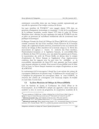 Revue Africaine de l’Intégration Vol.4 No.2, janvier 2011 
entièrement convertible émise par une banque centrale supranationale qui 
surveille les opérations d’un compte commun de devises. 
Les pays membres de l'UEMOA14 sont engagés depuis 1994 dans un 
processus d'intégration économique et monétaire. A côté de la coordination 
de la politique monétaire, assurée depuis 1973 dans le cadre de l’Union 
Monétaire ouest- africaine, les pays signataires du traité de l'UEMOA ont mis 
en place un processus de surveillance multilatérale afin de coordonner leurs 
politiques économiques. 
La Banque Centrale des Etats de l’Afrique de l’Ouest (BCEAO) est la banque 
centrale commune des huit Etats membres. Outre l’émission de la monnaie 
unique, elle a également d’autres missions, notamment la mise en commun des 
réserves de change, la libre circulation de la monnaie unique et la liberté des 
mouvements de capitaux à travers le territoire des États membres, 
l’harmonisation monétaire et la législation bancaire, la convertibilité libre 
et illimitée du franc CFA en euros, avec une parité fixe garantie par la France, 
la concentration des actifs de l’Union libellés en devises dans le compte 
d’exploitation du Trésor français et l’application d’une réglementation 
commune dans les rapports avec les pays tiers. La crédibilité et la 
convertibilité internationale du franc CFA sont garanties par l’euro, auquel 
cette monnaie africaine est arrimée. Pour assurer la convertibilité entre le franc 
CFA et l’euro, le Trésor français maintient un compte d’exploitation au nom 
de la BCEAO. 
Le renforcement de la convergence a donné lieu à une refonte des critères de 
convergence (Indicateurs de premier rang15 et Indicateurs de second rang16) et 
à l'adoption de programmes de convergence. Dans la zone UEMOA, la 
structure des critères de convergence s’est beaucoup inspirée du modèle 
en cours dans la zone Euro. 
Intégration monétaire en Afrique de l’Ouest: Quelles perspectives? 
118 
1.3. La Zone Monétaire de l’Afrique de l’Ouest (ZMAO) 
Lors du Sommet de Lomé, la Conférence des Chefs d’Etat et de 
Gouvernement de la CEDEAO a adopté une approche à deux volets pour 
accélérer la mise en oeuvre du programme de coopération monétaire de la 
14 
Les pays membres de l’UEMOA sont : le Bénin, le Burkina Faso, la Côte d’Ivoire, le Mali, le Niger, le 
Sénégal, le Togo et la Guinée-Bissau qui est devenue le 8ème État membre de l'Union le 02 mai 1997. 
15 
Indicateurs de premier rang : Solde budgétaire de base hors dons / PIB (critère clef)=0% ; 
Endettement/PIB= 70 % ; Taux d'inflation annuel moyen= 3 % ; et non accumulation d’arriérés. 
16 
Indicateurs de second rang : Masse salariale/recettes fiscales= 35 % ; Investissements financés sur ressources 
intérieures= 20 % ; Recettes fiscales / PIB= 17 % ; et Déficit des paiements courants hors dons / PIB= 5 %. 
 