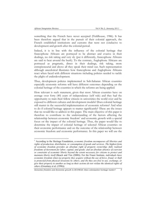 African Integration Review Vol.4 No.2, January 2011 
something that the French have never accepted (Fieldhouse, 1986). It has 
been therefore argued that in the pursuit of their colonial approach, the 
French established institutions and customs that were not conducive to 
development and growth after the colonial period. 
Indeed, it is in line with the influence of the colonial heritage that 
francophone Africans are portrayed to be abstract and evasive in their 
dealings, no risk taking and very sly (put it differently, francophone Africans 
are said to beat around the bush). To the contrary, Anglophone Africans are 
portrayed as pragmatic, direct in their dealings, risk taking, more 
entrepreneurial and above all they speak their mind out. Such representation 
although anecdotical illustrates how francophone and Anglophone Africans 
react when faced with different situations including policies needed to tackle 
the plight of underdevelopment. 
Thus, development policies implemented in Sub-Saharan African countries 
especially economic reforms will have different outcomes depending on the 
colonial heritage of the countries in which the reforms are being applied. 
How relevant is such statement, given that most African countries have on 
average over forty (40) years of independence (self rule) and they had the 
opportunity to train their fellow citizens in universities the world over and be 
exposed to different cultures and development models? Does colonial heritage 
still matter in the successful implementation of economic reforms? And what 
to do if colonial heritage appears to matter significantly? These are the issues 
that we would like to address in this paper. The main objective of this paper is 
therefore to contribute to the understanding of the factors affecting the 
relationship between economic freedom1 and economic growth with a special 
focus on the impact of the colonial heritage. Thus, the paper would like to 
determine the impact of colonial heritage of selected African countries on 
their economic performance and on the outcome of the relationship between 
economic freedom and economic performance. In this paper we will use the 
1 According to the Heritage Foundation, economic freedom encompasses all liberties and 
rights of production, distribution, or consumption of goods and services. The highest form 
of economic freedom provides an absolute right of property ownership; fully realized 
freedoms of movement for labor, capital, and goods; and an absolute absence of coercion 
or constraint of economic liberty beyond the extent necessary for citizens to protect and 
maintain liberty itself (Beach and Tim (2008)). For the Fraser Institute, individuals have 
economic freedom when (a) property they acquire without the use of force, fraud, or theft 
is protected from physical invasions by others, and (b) they are free to use, exchange, or 
give their property to another as long as their actions do not violate the identical rights of 
others (Gwartney et al. (1996)). 
Economic freedom and Economic growth in ECOWAS: Does colonization heritage matter? 3 
 