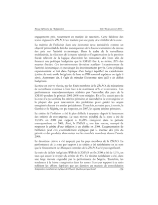 Revue Africaine de l’Intégration Vol.4 No.2, janvier 2011 
engagements pris, notamment en matière de sanctions. Cette faiblesse des 
textes régissant la ZMAO s’est traduite par une perte de crédibilité de la zone. 
La maîtrise de l'inflation dans une économie reste considérée comme un 
objectif primordial du fait des conséquences de la hausse cumulative du niveau 
des prix sur l'activité économique. Dans le cadre de la surveillance 
multilatérale, la réduction de la masse salariale et l'augmentation de la pression 
fiscale relèvent de la logique d'accroître les ressources des Etats afin de 
financer une politique budgétaire que la ZMAO fixe à, au moins, 20% des 
recettes fiscales. Ces investissements devraient accélérer l`accroissement de 
l'activité économique et encourager les investissements privés. Cette politique 
expansionniste se fait dans l'optique d'un budget équilibré ou excédentaire 
(critère du ratio solde budgétaire de base au PIB nominal supérieur ou égale à 
zéro). Autrement dit, il s'agit de stimuler l'économie sans qu'il y ait déficit 
budgétaire. 
La mise en oeuvre réussie, par les Etats membres de la ZMAO, du mécanisme 
de surveillance continue à faire face à de nombreux défis et contraintes. Les 
performances macroéconomiques réalisées par l’ensemble des pays de la 
ZMAO pendant la période 2001-2008 sont mitigées. En effet, aucun pays de 
la zone n’a pu satisfaire les critères primaires et secondaires de convergence et 
la plupart des pays rencontrent des problèmes pour garder les acquis 
enregistrés durant les années précédentes. Toutefois, certains pays, à savoir, la 
Gambie et le Nigéria, ont pu respecter, en 2007, les quatre critères primaires. 
Le critère de l’inflation a été le plus difficile à respecter depuis le lancement 
des critères de convergence. Le taux moyen pondéré de la zone a été de 
13,34% en 2008 par rapport à 11,28% enregistré dans la période 
correspondante en 2006. Ainsi, la ZMAO a, une fois encore, manqué de 
respecter le critère d’une inflation à un chiffre en 2008. L’augmentation de 
l’inflation peut être essentiellement expliquée par la montée des prix du 
pétrole et des produits alimentaires sur les marchés mondiaux durant l’année 
2008. 
Le deuxième critère a été respecté par les pays membres de la ZMAO. La 
performance de la zone par rapport à ce critère a été satisfaisante en ce sens 
que le financement des Banques centrales de la ZMAO a été peu significatif. 
Le ratio de déficit budgétaire/PIB de la ZMAO en fin 2008 a été de 1,1%, un 
taux qui assure le respect du critère de 4%. Ce résultat satisfaisant a été, dans 
une large mesure engendré par la performance du Nigéria. Toutefois, les 
tendances à la baisse enregistrées dans les autres Etats par rapport à ce ratio 
reflètent les efforts déployés par ces derniers en matière de consolidation 
Intégration monétaire en Afrique de l’Ouest: Quelles perspectives? 
120 
 