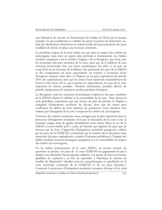 Revue Africaine de l’Intégration Vol.4 No.2, janvier 2011 
une limitation du recours au financement du budget de l’Etat par la banque 
centrale. Ce qui conditionne la viabilité du projet et permet de démontrer, au-delà 
des déclarations d’intention, la volonté réelle des gouvernements des pays 
candidats de mettre en place une monnaie commune. 
Le problème majeur de la zone réside non pas dans le respect des critères de 
convergence mais dans un aspect plus profond et fondamental. Les faibles 
résultats enregistrés sont le résultat « logique » de la divergence qui existe ente 
les économies des pays membres de la zone, ainsi que de la faiblesse de leur 
structure économique face aux chocs asymétriques. En effet, si on jette un 
coup d’oeil sur la structure de la Balance des paiements des pays de la ZMAO 
et des composantes de leurs exportations on conclut à l’existence d’une 
divergence majeure entre elles. Le Nigéria est un pays exportateur de pétrole 
(95% des exportations) alors que les autres Etats exportent essentiellement du 
Coton et du Cacao. En ce qui concerne les importations, les pays de la zone 
importent les mêmes produits : Produits alimentaires, produits dérivés du 
pétrole, équipements de transport, textiles, produits chimiques. 
La divergence entre les structures économiques respectives des pays membres 
de la ZMAO affecte la stabilité et la soutenabilité de la zone. Ainsi, durant la 
crise pétrolière, caractérisée par une hausse du prix du pétrole, le Nigéria a 
enregistré d’importants excédents de devises alors que les autres pays 
souffraient du déficit de leurs balances de paiements. Cette situation s’est 
traduite par l’incapacité de la zone à respecter les critères de convergence. 
L’histoire des unions monétaires nous enseigne que le plus important dans le 
processus d’intégration monétaire n’est pas le lancement de la zone et de sa 
monnaie unique mais de garder durablement cette union. Dans le cas de la 
ZMAO, il nous semble qu’il y a plus de facteurs qui séparent les pays que de 
facteurs qui les lient. L’approche d’intégration monétaire progressive utilisée 
par les pays de la CEDEAO, concrétisée par la création de la deuxième zone 
monétaire des pays anglophones, connaît d’énormes problèmes à l’origine des 
faibles résultats macroéconomiques enregistrés et à la soutenabilité du respect 
des critères de convergence. 
Vu les faibles performances de la zone ZMAO, un certain nombre de 
questions se posent : les pays de la zone CEDEAO ne gagneraient-ils pas à 
adopter une démarche beaucoup plus adaptées à la nature de leurs économies 
qualifiées de « pauvres », au lieu de reprendre à l’identique le schéma du 
modèle de Maastricht ? Quelles sont les caractéristiques et spécificités de la 
zone monétaire commune de la CEDEAO et de ses pays membres ? 
Comment le processus d’intégration monétaire européen diverge-t-il de celui 
Intégration monétaire en Afrique de l’Ouest: Quelles perspectives? 
122 
 