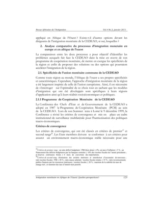 Revue Africaine de l’Intégration Vol.4 No.2, janvier 2011 
appliqué en Afrique de l’Ouest ? Existe-t-il d’autres options devant les 
dirigeants de l’intégration monétaire de la CEDEAO, si oui, lesquelles ? 
2. Analyse comparative du processus d’integration monetaire en 
europe et en afrique de l’ouest 
La comparaison entre les deux processus a pour objectif d’identifier les 
problèmes auxquels fait face la CEDEAO dans la mise en oeuvre de son 
programme de coopération monétaire, de mettre en exergue les spécificités de 
la région et enfin de proposer des solutions ou des options qui pourraient 
accélérer l’intégration de la région. 
2.1. Spécificités de l’union monétaire commune de la CEDEAO 
Comme toute région au monde, l’Afrique de l’ouest a ses propres spécificités 
et caractéristiques. Cependant, l’approche d’intégration monétaire de la région 
a été largement inspirée de celle de l’union européenne. Ainsi, il est nécessaire 
de s’interroger sur l’optimalité de ce choix tout en sachant que les modèles 
d’intégration qui ont été développés sont spécifiques à leurs régions 
d’application ainsi qu’à leurs réalités socioéconomiques et politiques. 
2.1.1 Programme de Coopération Monétaire de la CEDEAO 
La Conférence des Chefs d’Etat et de Gouvernement de la CEDEAO a 
adopté en 1987 le Programme de Coopération Monétaire (PCM) au sein 
de la CEDEAO. Lors de son Sommet tenu à Lomé le 9 décembre 1999, la 
Conférence a révisé les critères de convergence et mis en place un cadre 
institutionnel de surveillance multilatérale pour l’harmonisation des politiques 
macro-économiques. 
Critères de convergence 
Les critères de convergence, qui ont été classés en critères de premier19 et 
second rangs20. Les Etats membres doivent se conformer à ces critères pour 
assurer un environnement macro-économique stable nécessaire pour une 
19Critères de premier rang : un ratio déficit budgétaire / PIB (hors dons) ≤ 4%; un taux d’inflation ≤ 5 % ; un 
financement des déficits budgétaires par les banques centrales ≤ 10% des recettes fiscales de l’année précédente ; 
et réserves extérieures brutes ≥ 6 mois de couverture des importations. 
20Critères de second rang : élimination des arriérés intérieurs et interdiction d’accumuler de nouveaux ; 
ratio recettes fiscales / PIB ≥ 20 % ; ratio masse salariale / recettes fiscales totales ≤ 35 % ; ratio investissements 
publics financés par les ressources intérieures / recettes fiscales ≥ 20 % ; maintien de la stabilité du taux de 
change réel ; et maintien des taux d’intérêt réels positifs. 
Intégration monétaire en Afrique de l’Ouest: Quelles perspectives? 123 
 