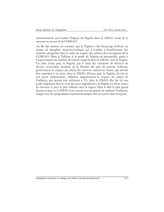 Revue Africaine de l’Intégration Vol.4 No.2, janvier 2011 
commencerons par évaluer l’impact du Nigéria dans la ZMAO avant de le 
mesurer au niveau de la CEDEAO. 
Au fils des années, on constate que le Nigéria a fait beaucoup d’efforts en 
termes de discipline macroéconomique qui a conduit à l’amélioration des 
résultats enregistrés dans le cadre du respect des critères de convergence de la 
CEDEAO. Dans le Tableau 4, le poids du Nigéria est perceptible, quant à 
l’augmentation du nombre de critères respecté dans la ZMAO, avec le Nigéria. 
En effet, d’une part, le Nigéria, par le biais des excédents de réserves de 
devises accumulées résultant de la flambée des prix du pétrole, influence 
positivement le respect du critère des réserves extérieures brutes, qui devrait 
être supérieur à six mois, dans la ZMAO. D’autre part, le Nigéria, du fait de 
son passé inflationniste, influence négativement le respect du critère de 
l’inflation, qui devrait être inférieure à 5%, dans la ZMAO. Du fait de son 
poids important dans la zone des pays anglophones, le Nigéria est selon toutes 
les mesures le pays le plus influant dans la région. Mais le défi le plus grand 
devant ce pays et la ZMAO reste encore leur incapacité de maîtriser l’inflation, 
malgré tous les programmes macroéconomiques mis en oeuvre dans la région. 
Intégration monétaire en Afrique de l’Ouest: Quelles perspectives? 127 
 