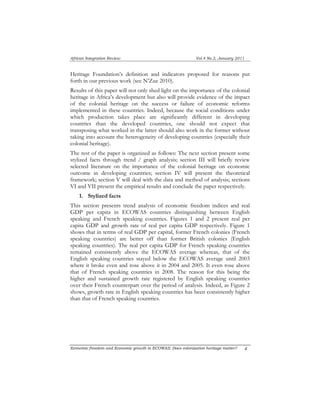 African Integration Review Vol.4 No.2, January 2011 
Heritage Foundation’s definition and indicators proposed for reasons put 
forth in our previous work (see N’Zue 2010). 
Results of this paper will not only shed light on the importance of the colonial 
heritage in Africa’s development but also will provide evidence of the impact 
of the colonial heritage on the success or failure of economic reforms 
implemented in these countries. Indeed, because the social conditions under 
which production takes place are significantly different in developing 
countries than the developed countries, one should not expect that 
transposing what worked in the latter should also work in the former without 
taking into account the heterogeneity of developing countries (especially their 
colonial heritage). 
The rest of the paper is organized as follows: The next section present some 
stylized facts through trend / graph analysis; section III will briefly review 
selected literature on the importance of the colonial heritage on economic 
outcome in developing countries; section IV will present the theoretical 
framework; section V will deal with the data and method of analysis; sections 
VI and VII present the empirical results and conclude the paper respectively. 
1. Stylized facts 
This section presents trend analysis of economic freedom indices and real 
GDP per capita in ECOWAS countries distinguishing between English 
speaking and French speaking countries. Figures 1 and 2 present real per 
capita GDP and growth rate of real per capita GDP respectively. Figure 1 
shows that in terms of real GDP per capital, former French colonies (French 
speaking countries) are better off than former British colonies (English 
speaking countries). The real per capita GDP for French speaking countries 
remained consistently above the ECOWAS average whereas, that of the 
English speaking countries stayed below the ECOWAS average until 2003 
where it broke even and rose above it in 2004 and 2005. It even rose above 
that of French speaking countries in 2008. The reason for this being the 
higher and sustained growth rate registered by English speaking countries 
over their French counterpart over the period of analysis. Indeed, as Figure 2 
shows, growth rate in English speaking countries has been consistently higher 
than that of French speaking countries. 
Economic freedom and Economic growth in ECOWAS: Does colonization heritage matter? 4 
 