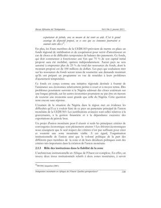 Revue Africaine de l’Intégration Vol.4 No.2, janvier 2011 
Intégration monétaire en Afrique de l’Ouest: Quelles perspectives? 
130 
exportateur de pétrole, sera en mesure de lui venir en aide. C’est le grand 
avantage du dispositif proposé, en ce sens que ces économies pourraient se 
soutenir entre elles »22. 
En plus, les Etats membres de la CEDEAO prévoient de mettre en place un 
fonds régional de stabilisation et de coopération pour servir d’amortisseur en 
cas de chocs et de difficultés temporaires de balance des paiements. Ce fonds, 
qui doit commencer à fonctionner une fois que 75 % de son capital initial 
proposé aura été mobilisé, opérera indépendamment. Aucun pays ne sera 
autorisé à emprunter plus de 25 % du total des ressources du fonds, dont le 
montant proposé est de 100 millions de dollars. Les pays qui souhaitent tirer 
sur les ressources du fonds seront tenus de soumettre une demande montrant 
qu’ils ont préparé un programme en vue de remédier à leurs problèmes 
d’ajustement temporaires. 
Ce fonds est conçu comme une initiative régionale destinée à fournir de 
l’assistance aux économies relativement petites à court et à moyen terme. Des 
problèmes pourraient survenir si le Nigéria subissait des chocs extérieurs sur 
une longue période, car les autres économies pourraient ne pas être en mesure 
de soutenir une économie aussi grande que celle du Nigéria. Cette question 
reste encore sans réponse. 
L’examen de la situation du Nigéria dans la région met en évidence les 
difficultés qu’il ya à vouloir faire de ce pays un partenaire principal de l’union 
monétaire de la CEDEAO. Les justifications avancées sont celles relatives à la 
gouvernance, à la gestion financière et à la dépendance excessive des 
exportations de pétrole brut. 
Un projet d'union monétaire peut-il réussir si seuls les principaux critères de 
convergence économique sont pleinement atteints ? Les théories économiques 
nous enseignent que le seul respect des critères n’est pas suffisant pour créer 
et soutenir une zone monétaire viable. A cet égard, l’organisation 
institutionnelle de l’union ainsi que la volonté politique de la part des 
différents pays membres de la zone et de leurs décideurs politiques sont des 
critères très importants dans la création de l’union monétaire. 
2.1.3 Rôle des institutions dans la fiabilité de la zone 
L’architecture institutionnelle en Afrique de l’Ouest est complexe. En effet, on 
trouve deux tissus institutionnels relatifs à deux zones monétaires, à savoir 
22IRVING Jacqueline (2001). 
 