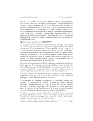 Revue Africaine de l’Intégration Vol.4 No.2, janvier 2011 
l’UEMOA et la ZMAO. Si la zone de l’UEMOA est dotée, depuis longtemps, 
de toutes ses institutions nécessaires, essentiellement sa Banque Centrale des 
Etats de l’Afrique de l’Ouest (BCEAO), la ZMAO est entrain de mettre en 
place ses propres institutions. En outre, il est à rappeler que la fusion des deux 
zones monétaires et la constitution de l’union monétaire unique de la 
CEDEAO entrainera la création de sa nouvelle architecture institutionnelle. 
Ainsi, toute cette cacophonie institutionnelle n’entrainera-t-elle pas la 
dispersion des efforts et des ressources financières, déjà rares, et la déviation 
de l’objectif de création de toutes ces institutions, à savoir, le renforcement de 
la fiabilité de la zone ? 
Quelle banque centrale pour la CEDEAO ? 
La principale institution dans une zone monétaire est sa banque centrale (BC) 
qui sera en charge de la création, de la gestion, de la préservation, de la fiabilité 
et de garantie de la soutenabilité de la monnaie. Dans le cas de la CEDEAO, il 
n’a pas été encore décidé de la manière avec laquelle sera créée cette banque. 
Les options possibles sont, entre autres, celles de la fusion de la BCEAO et de 
la BCAO, le maintien de la BCEAO ou de la BCAO comme future banque 
centrale de la région ou encore la création d’une nouvelle banque tout en 
gardant les autres banques comme banques sous-régionales sous la 
supervision de la banque centrale de la CEDEAO. 
Sans pour autant essayer d’entrer dans les détails des scénarii ci-dessus, il nous 
parait important de s’interroger sur le statut de la future banque centrale et le 
rôle qu’elle pourra jouer dans la fiabilité de la zone et de sa monnaie. Ainsi, on 
essayera d’examiner les opportunités dont la zone peut profiter eu égard au 
statut d’indépendance de la BC et son impact sur la stabilité de l’union. 
Lorsqu’on évoque le rôle des institutions dans le cadre des unions monétaires, 
la première chose qui saute aux yeux est le rôle à jouer par l’institution 
principale, à savoir, la banque centrale et son statut. 
L’indépendance des banques centrales peut se comprendre comme une 
tentative de séparation du pouvoir monétaire des autres pouvoirs 
dépendant traditionnellement de l’Etat, à savoir les pouvoirs législatif, 
exécutif et judiciaire. L’enjeu d’une telle séparation se trouve notamment 
dans la recherche d’une dépolitisation de la monnaie et dans la capacité 
supposée meilleure de telles structures pour la lutte contre l’inflation. 
Toutefois, une banque centrale indépendante est-elle la bonne formule qui 
pourra gérer la future monnaie et mener une politique monétaire saine de la 
zone ? Nous verrons qu’aujourd’hui, pour plusieurs raisons, les banques 
centrales indépendantes sont devenues la norme. 
Intégration monétaire en Afrique de l’Ouest: Quelles perspectives? 131 
 