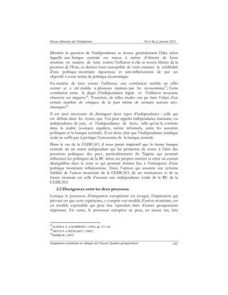 Revue Africaine de l’Intégration Vol.4 No.2, janvier 2011 
Derrière la question de l’indépendance se trouve généralement l’idée selon 
laquelle une banque centrale est mieux à même d’obtenir de bons 
résultats en matière de lutte contre l’inflation si elle se trouve libérée de la 
pression de l’Etat, ce dernier étant susceptible de venir entamer la crédibilité 
d’une politique monétaire rigoureuse et anti-inflationniste de par ses 
objectifs à court terme de politique économique. 
En matière de lutte contre l’inflation, une corrélation semble en effet 
exister et a été établie à plusieurs reprises par les économistes23, Cette 
corrélation entre le degré d’indépendance légale et l’inflation moyenne 
observée est négative24. Toutefois, de telles études ont pu faire l’objet d’un 
certain nombre de critiques de la part même de certains auteurs néo-classiques25. 
Il est ainsi nécessaire de distinguer deux types d’indépendance : celle qui 
est définie dans les textes, que l’on peut appeler indépendance statutaire, ou 
indépendance de jure, et l’indépendance de facto, telle qu’on la constate 
dans la réalité (contacts réguliers, même informels, entre les autorités 
politiques et la banque centrale). Il est donc clair que l’indépendance juridique 
seule ne suffit pas à protéger l’autonomie de la banque centrale. 
Dans le cas de la CEDEAO, il nous parait impératif que la future banque 
centrale ait un statut indépendant qui lui permettra de rester à l’abri des 
pressions politiques des pays, particulièrement du Nigéria qui pourrait 
influencer les politiques de la BC selon ses propres intérêts et créer un certain 
déséquilibre dans la zone et qui pourrait donner lieu à l’émergence d’une 
politique monétaire inflationniste. Ainsi, l’option qui assurera une certaine 
fiabilité de l’union monétaire de la CEDEAO, de ses institutions et de sa 
future monnaie est celle d’assurer une indépendance totale de la BC de la 
CEDEAO. 
Intégration monétaire en Afrique de l’Ouest: Quelles perspectives? 
132 
2.2 Divergences entre les deux processus 
Lorsque le processus d’intégration européenne est évoqué, l’impression qui 
prévaut est que cette expérience, y compris son modèle d’union monétaire, est 
un modèle exportable qui peut être reproduit dans d'autres groupements 
régionaux. En outre, le processus européen ne peut, en aucun cas, être 
23ALESINA A. et SUMMERS L (1993), pp. 151-162. 
24ARTUS P. et WYPLOSZ C. (2002). 
25BARRO R. (1997). 
 