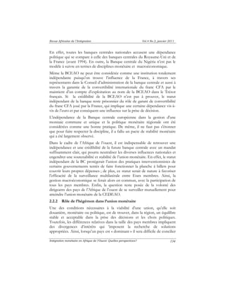 Revue Africaine de l’Intégration Vol.4 No.2, janvier 2011 
En effet, toutes les banques centrales nationales accusent une dépendance 
politique qui se compare à celle des banques centrales du Royaume-Uni et de 
la France (avant 1994). En outre, la Banque centrale du Nigéria n’est pas le 
modèle à suivre en termes de disciplines monétaire et macroéconomique. 
Même la BCEAO ne peut être considérée comme une institution totalement 
indépendante puisqu’on trouve l’influence de la France, à travers ses 
représentants dans le Conseil d’administration de la banque centrale et aussi à 
travers la garantie de la convertibilité internationale du franc CFA par le 
maintient d’un compte d’exploitation au nom de la BCEAO dans le Trésor 
français. Si la crédibilité de la BCEAO n’est pas à prouver, le statut 
indépendant de la banque reste prisonnier du rôle de garant de convertibilité 
du franc CFA joué par la France, qui implique une certaine dépendance vis-à-vis 
Intégration monétaire en Afrique de l’Ouest: Quelles perspectives? 
134 
de l’euro et par conséquent une influence sur la prise de décision. 
L'indépendance de la Banque centrale européenne dans la gestion d'une 
monnaie commune et unique et la politique monétaire régionale ont été 
considérées comme une bonne pratique. De même, il ne faut pas s'étonner 
que pour faire respecter la discipline, il a fallu un pacte de stabilité monétaire 
qui a été largement observé. 
Dans le cadre de l’Afrique de l’ouest, il est indispensable de retrouver une 
indépendance et une crédibilité de la future banque centrale avec un mandat 
suffisamment clair, qui pourra neutraliser les diverses influences nationales et 
engendrer une soutenabilité et stabilité de l’union monétaire. En effet, le statut 
indépendant de la BC protégerait l’union des pratiques interventionnistes de 
certains gouvernements tentés de faire fonctionner la planche à billets pour 
couvrir leurs propres dépenses ; de plus, ce statut serait de nature à favoriser 
l’efficacité de la surveillance multilatérale entre Etats membres. Ainsi, la 
gestion macroéconomique se ferait alors en commun, avec la participation de 
tous les pays membres. Enfin, la question reste posée de la volonté des 
dirigeants des pays de l’Afrique de l’ouest de se surveiller mutuellement pour 
atteindre l’union monétaire de la CEDEAO. 
2.2.2 Rôle de l’hégémon dans l’union monétaire 
Une des conditions nécessaires à la viabilité d’une union, qu’elle soit 
douanière, monétaire ou politique, est de trouver, dans la région, un équilibre 
stable et acceptable dans la prise des décisions et les choix politiques. 
Toutefois, les différences relatives dans la taille des pays membres impliquent 
des divergences d’intérêts qui ’imposent la recherche de solutions 
appropriées. Ainsi, lorsqu’un pays est « dominant » il sera difficile de concilier 
 