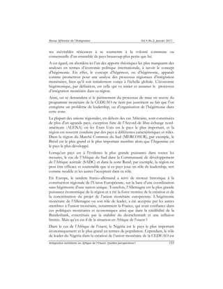 Revue Africaine de l’Intégration Vol.4 No.2, janvier 2011 
ses inévitables réticences à se soumettre à la volonté commune ou 
consensuelle d’un ensemble de pays beaucoup plus petits que lui. 
A cet égard, on abordera ici l’un des apports théoriques les plus marquants des 
analyses en termes d’économie politique internationale, à savoir le concept 
d’hégémonie. En effet, le concept d’hégémon, ou d’hégémonie, apparaît 
comme prometteur pour une analyse des processus régionaux d’intégration 
monétaires, bien qu’il soit initialement conçu à l’échelle globale. L’économie 
hégémonique, par définition, est celle qui va initier et assumer le processus 
d’intégration monétaire dans sa région. 
Ainsi, on se demandera si le piétinement du processus de mise en oeuvre du 
programme monétaire de la CEDEAO ne tient pas justement au fait que l’on 
enregistre un problème de leadership, ou d’organisation de l’hégémonie dans 
cette zone. 
La plupart des unions régionales, en dehors des cas Africains, sont constituées 
de plus d'un «grand» pays, exception faite de l’Accord de libre-échange nord-américain 
(ALENA) où les Etats Unis est le pays le plus important, et la 
région est souvent conduite par des pays à différentes caractéristiques et rôles. 
Dans la région du Marché Commun du Sud (MERCOSUR), par exemple, le 
Brésil est le plus grand et le plus important membre alors que l'Argentine est 
le pays le plus développé. 
Lorsqu’un pays est à l'évidence la plus grande puissance dans toutes les 
mesures, le cas de l’Afrique du Sud dans la Communauté de développement 
de l’Afrique australe (SADC) et dans la zone Rand, par exemple, la région ne 
peut être efficace et soutenable que si ce pays joue un rôle de leadership, sert 
comme modèle et les autres l’acceptent dans ce rôle. 
En Europe, le tandem franco-allemand a servi de moteur historique à la 
construction régionale de l’Union Européenne, sur la base d’une coordination 
sans hégémonie d’une nation unique. Toutefois, l’Allemagne est la plus grande 
puissance économique de la région et a été la force motrice de la création et de 
la concrétisation du projet de l’union monétaire européenne. L’hégémonie 
monétaire de l’Allemagne ou son rôle de leader, a été acceptée par les autres 
membres à l’union monétaire, notamment la France, qui avait confiance dans 
ces politiques monétaires et économiques ainsi que dans la crédibilité de la 
Bundesbank, concrétisée par la stabilité du deutschemark et une inflation 
limitée. Mais qu’en est-il de la situation en Afrique de l’ouest ? 
Dans le cas de l’Afrique de l’ouest, le Nigéria est le pays le plus important 
économiquement et le plus grand en termes de population. Cependant, le rôle 
de leader du Nigéria dans la création de l’union monétaire de la CEDEAO est 
Intégration monétaire en Afrique de l’Ouest: Quelles perspectives? 135 
 