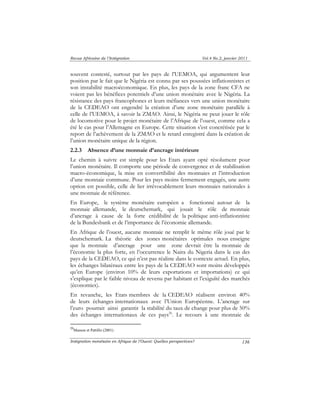 Revue Africaine de l’Intégration Vol.4 No.2, janvier 2011 
souvent contesté, surtout par les pays de l’UEMOA, qui argumentent leur 
position par le fait que le Nigéria est connu par ses poussées inflationnistes et 
son instabilité macroéconomique. En plus, les pays de la zone franc CFA ne 
voient pas les bénéfices potentiels d’une union monétaire avec le Nigéria. La 
résistance des pays francophones et leurs méfiances vers une union monétaire 
de la CEDEAO ont engendré la création d’une zone monétaire parallèle à 
celle de l’UEMOA, à savoir la ZMAO. Ainsi, le Nigéria ne peut jouer le rôle 
de locomotive pour le projet monétaire de l’Afrique de l’ouest, comme cela a 
été le cas pour l’Allemagne en Europe. Cette situation s’est concrétisée par le 
report de l’achèvement de la ZMAO et le retard enregistré dans la création de 
l’union monétaire unique de la région. 
2.2.3 Absence d’une monnaie d’ancrage intérieure 
Le chemin à suivre est simple pour les Etats ayant opté résolument pour 
l’union monétaire. Il comporte une période de convergence et de stabilisation 
macro-économique, la mise en convertibilité des monnaies et l’introduction 
d’une monnaie commune. Pour les pays moins fermement engagés, une autre 
option est possible, celle de lier irrévocablement leurs monnaies nationales à 
une monnaie de référence. 
En Europe, le système monétaire européen a fonctionné autour de la 
monnaie allemande, le deutschemark, qui jouait le rôle de monnaie 
d’ancrage à cause de la forte crédibilité de la politique anti-inflationniste 
de la Bundesbank et de l’importance de l’économie allemande. 
En Afrique de l’ouest, aucune monnaie ne remplit le même rôle joué par le 
deutschemark. La théorie des zones monétaires optimales nous enseigne 
que la monnaie d’ancrage pour une zone devrait être la monnaie de 
l’économie la plus forte, en l’occurrence le Naira du Nigeria dans le cas des 
pays de la CEDEAO, ce qui n’est pas réaliste dans le contexte actuel. En plus, 
les échanges bilatéraux entre les pays de la CEDEAO sont moins développés 
qu’en Europe (environ 10% de leurs exportations et importations) ce qui 
s’explique par le faible niveau de revenu par habitant et l’exiguïté des marchés 
(économies). 
En revanche, les Etats membres de la CEDEAO réalisent environ 40% 
de leurs échanges internationaux avec l’Union Européenne. L’ancrage sur 
l’euro pourrait ainsi garantir la stabilité du taux de change pour plus de 50% 
des échanges internationaux de ces pays26. Le recours à une monnaie de 
Intégration monétaire en Afrique de l’Ouest: Quelles perspectives? 
136 
26Masson et Pattillo (2001) 
 