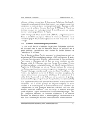 Revue Africaine de l’Intégration Vol.4 No.2, janvier 2011 
référence extérieure est une façon de lutter contre l’inflation et d’atténuer les 
chocs extérieurs ; les caractéristiques du commerce ouest-africain nous portent 
à préconiser un panier de devises comme option alternative d’ancrage possible 
pour les pays de la région. En outre, dans le cas de l’Afrique de l’Ouest, une 
monnaie extérieure de soutien permettrait de remédier, dans une certaine 
mesure, à la nette prépondérance du Nigeria. 
Enfin, l’ancrage de la future monnaie de la CEDEAO à un panier de devises 
donne la possibilité aux pays de l’Afrique de l’ouest de contourner ou de 
résoudre la plupart des problèmes épineux qui se sont posés dans le cas de 
l’Europe. 
2.2.4 Nécessité d’une volonté politique affirmée 
Les vrais motifs derrière le lancement du processus d'intégration monétaire, 
tels qu’exposés dans le traité de Maastricht, doivent être recherchés sur le 
terrain politique, essentiellement dans l'intérêt des classes politiques de 
l'Allemagne et de la France. 
Dans le domaine politique, l'un des arguments les plus puissants avancés par 
les partisans de l'Union monétaire européenne a été le renforcement de la paix 
en Europe. Cette thèse a été défendue explicitement par la classe politique de 
l'après-guerre en Allemagne, qui voit dans une union monétaire, un point 
d'ancrage solide de l'Allemagne dans une Europe démocratique. L'Union 
monétaire européenne permettait d'atteindre cet objectif, mais aussi d’assurer 
l'hégémonie de l'Allemagne au sein de l'Europe pacifique. En termes de 
population, sa puissance économique et sa position stratégique au centre de 
l'Europe, l'Allemagne serait devenue le centre des « États-Unis d'Europe ». La 
France a été également en faveur de l'Union monétaire européenne. La 
création d'une monnaie unique permet à la France de se débarrasser de la 
tutelle de la Bundesbank et de l'influence sur les décisions de politique 
monétaire de l'Europe de la gestion de la Banque Centrale Européenne (BCE). 
Il est largement reconnu que la principale force motrice de l'union monétaire 
européenne a été la volonté politique des dirigeants européens de réussir 
ensemble et de céder une partie de leur souveraineté qui est concrétisée par 
l’indépendantes de leurs politiques monétaires nationales ainsi que leurs 
monnaies nationales respectives. Ainsi, en Europe, la poursuite d’une plus 
grande intégration s’appuie principalement sur un fondement politique ; l’idée 
que l’intégration améliorera la croissance économique a un caractère 
secondaire. En Afrique de l’ouest, la primauté politique est moins nette et le 
souci d’une croissance plus rapide est vraisemblablement le motif dominant. 
Intégration monétaire en Afrique de l’Ouest: Quelles perspectives? 137 
 