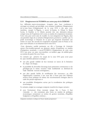 Revue Africaine de l’Intégration Vol.4 No.2, janvier 2011 
2.3.1 Elargissement de l’UEMOA aux autres pays de la CEDEAO 
Les difficultés macro-économiques évoquées plus haut conduisent à 
envisager un scénario qui privilégie, sous certaines conditions, l’élargissement 
de la zone franc. L’élargissement de la zone CFA à des pays non-membres, 
excepté le Nigeria, à savoir la Guinée, le Ghana la Sierra 
Leone, la Gambie et le Liberia pourrait être une alternative sérieuse 
compte tenue de l’expérience de la zone en matière de coopération monétaire. 
Cette zone peut servir ainsi de modèle. La non intégration du Nigeria, dans 
une première étape de ce scénario d’élargissement, pourrait se justifier par le 
poids économique et financier de ce pays qui risquerait d’entraîner une 
remise en cause des accords de coopération monétaire entre la France et les 
pays ouest-africains et un éclatement de la zone CFA. 
Cette alternative semble pertinente car elle a l’avantage de s’articuler 
autour d’un modèle reposant sur plusieurs années d’expérience en matière 
d’intégration monétaire, à savoir l’UEMOA. L’élargissement de cette zone 
CFA sera pour ces pays non-membres un meilleur gage de stabilité grâce 
au système de parité fixe avec l’euro. 
Ce scénario qui préserve les acquis de la zone CFA peut avoir pour 
les pays membres plusieurs avantages : 
• une plus grande stabilité de leur monnaie en raison de la limitation 
Intégration monétaire en Afrique de l’Ouest: Quelles perspectives? 
140 
du risque de change ; 
• la possibilité de diversifier davantage leurs partenaires commerciaux et de 
privilégier par la même occasion l’aide multilatérale au détriment de 
l’aide bilatérale souvent contraignante ; 
• une plus grande facilité de mobilisation des ressources ; en effet 
l’appartenance commune à une zone liée à l’euro peut être l’élément 
moteur d’une politique de relance des investissements étrangers dans le 
cadre des projets régionaux et 
• une possibilité d’intégration accrue par la coordination des politiques 
économiques. 
Ce scénario, malgré ses avantages comporte toutefois les risques suivants : 
• avec l’avènement d’une monnaie unique liée à l’euro, il faut 
s’attendre à des contraintes plus fortes en matière de politiques 
économiques notamment en termes de gestion monétaire, d’équilibre 
budgétaire et d’équilibre extérieur ; 
 