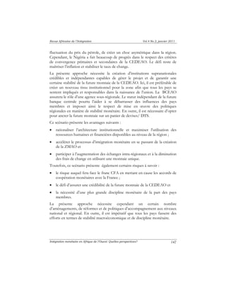 Revue Africaine de l’Intégration Vol.4 No.2, janvier 2011 
fluctuation du prix du pétrole, de créer un choc asymétrique dans la région. 
Cependant, le Nigéria a fait beaucoup de progrès dans le respect des critères 
de convergence primaires et secondaires de la CEDEAO. Le défi reste de 
maîtriser l’inflation et stabiliser le taux de change. 
La présente approche nécessite la création d’institutions supranationales 
crédibles et indépendantes capables de gérer le projet et de garantir une 
certaine stabilité de la future monnaie de la CEDEAO. Ici, il est préférable de 
créer un nouveau tissu institutionnel pour la zone afin que tous les pays se 
sentent impliqués et responsables dans la naissance de l’union. La BCEAO 
assurera le rôle d’une agence sous-régionale. Le statut indépendant de la future 
banque centrale pourra l’aider à se débarrasser des influences des pays 
membres et imposer ainsi le respect de mise en oeuvre des politiques 
régionales en matière de stabilité monétaire. En outre, il est nécessaire d’opter 
pour ancrer la future monnaie sur un panier de devises/ DTS. 
Ce scénario présente les avantages suivants : 
• rationaliser l’architecture institutionnelle et maximiser l’utilisation des 
Intégration monétaire en Afrique de l’Ouest: Quelles perspectives? 
142 
ressources humaines et financières disponibles au niveau de la région ; 
• accélérer le processus d’intégration monétaire en se passant de la création 
de la ZMAO et 
• participer à l’augmentation des échanges intra-régionaux et à la diminution 
des frais de change en utilisant une monnaie unique. 
Toutefois, ce scénario présente également certains risques à savoir : 
• le risque auquel fera face le franc CFA en mettant en cause les accords de 
coopération monétaires avec la France ; 
• le défi d’assurer une crédibilité de la future monnaie de la CEDEAO et 
• la nécessité d’une plus grande discipline monétaire de la part des pays 
membres. 
La présente approche nécessite cependant un certain nombre 
d’aménagements, de réformes et de politiques d’accompagnement aux niveaux 
national et régional. En outre, il est impératif que tous les pays fassent des 
efforts en termes de stabilité macroéconomique et de discipline monétaire. 
 